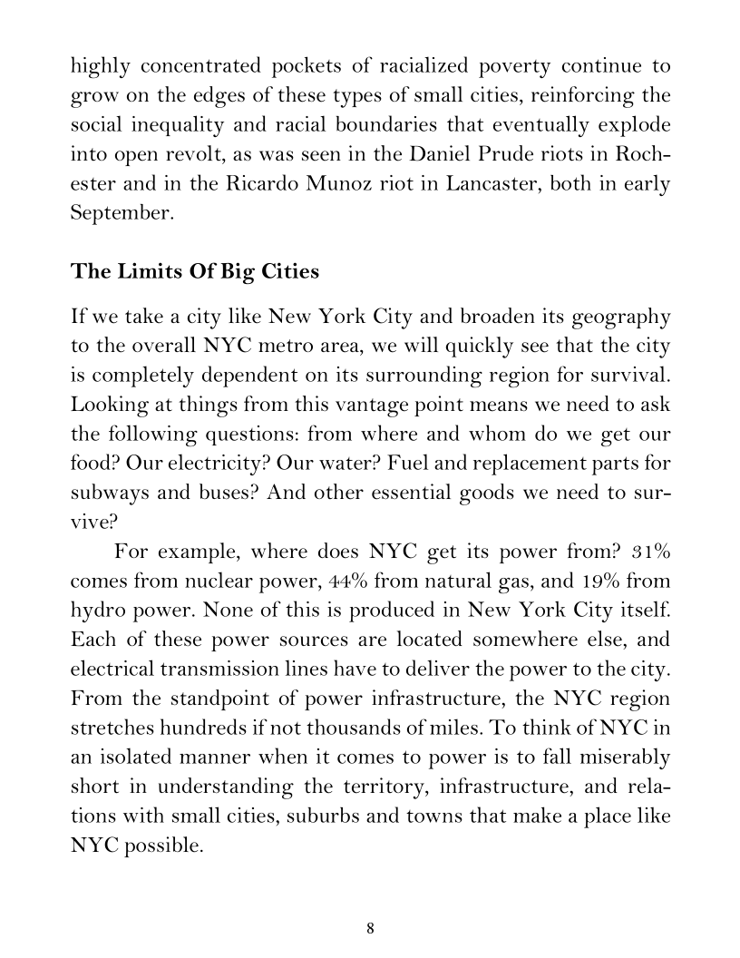 highly concentrated pockets of racialized poverty continue to
grow on the edges of these types of small cities, reinforcing the
social inequality and racial boundaries that eventually explode
into open revolt, as was seen in the Daniel Prude riots in Roch-
ester and in the Ricardo Munoz riot in Lancaster, both in early
September.

The Limits Of Big Cities

If we take a city like New York City and broaden its geography
to the overall NYC metro area, we will quickly see that the city
is completely dependent on its surrounding region for survival.
Looking at things from this vantage point means we need to ask
the following questions: from where and whom do we get our
food? Our electricity? Our water? Fuel and replacement parts for
subways and buses? And other essential goods we need to sur-
vive?

For example, where does NYC get its power from? 31%
comes from nuclear power, 44% from natural gas, and 19% from
hydro power. None of this is produced in New York City itself.
Each of these power sources are located somewhere else, and
electrical transmission lines have to deliver the power to the city.
From the standpoint of power infrastructure, the NYC region
stretches hundreds if not thousands of miles. To think of NYC in
an isolated manner when it comes to power is to fall miserably
short in understanding the territory, infrastructure, and rela-
tions with small cities, suburbs and towns that make a place like
NYC possible.

